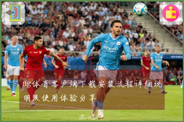ng体育客户端下载安装流程详细说明及使用体验分享