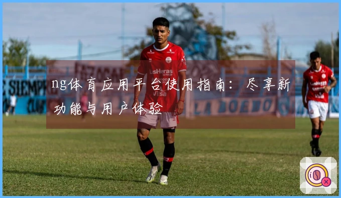 ng体育应用平台使用指南：尽享新功能与用户体验