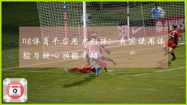 ng体育平台用户测评：真实使用体验与核心功能介绍