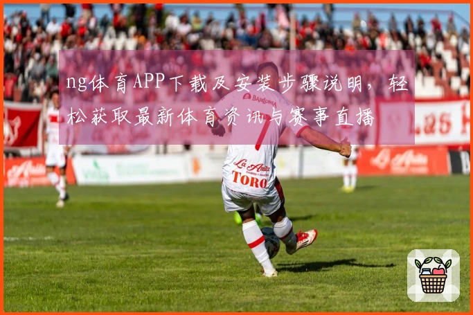 ng体育APP下载及安装步骤说明，轻松获取最新体育资讯与赛事直播